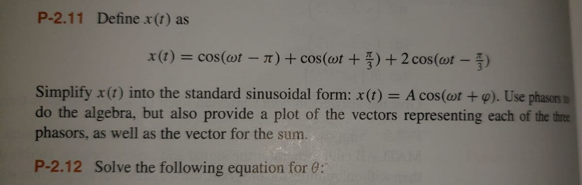 P-2.11 Define x (t) as
x(t) = cos(wt - л) + сos(wt+3)+2 cos(wt - )
Simplify x (1) into the standard sinusoidal form: x (t) = A cos(wt + p). Use phasors to
do the algebra, but also provide a plot of the vectors representing each of the three
phasors, as well as the vector for the sum.
P-2.12 Solve the following equation for :
A