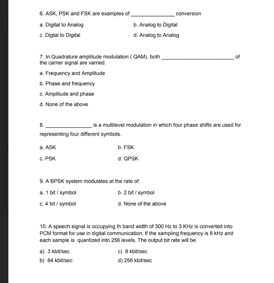 6. ASK, PSK and FSK are examples of
a. Digital to Analog
c. Digtal to Digital
7. In Quadrature amplitude modulation (QAM), both
the carrier signal are varried.
a. Frequency and Amplitude
b. Phase and frequency
c. Amplitude and phase
d. None of the above
8.
representing four different symbols.
a. ASK
c. PSK
b. Analog to Digital
d. Analog to Analog
a) 3 kbit/sec
b) 64 kbit/sec
is a multilevel modulation in which four phase shifts are used for
b. FSK
d. QPSK
9. A BPSK system modulates at the rate of:
a. 1 bit / symbol
c. 4 bit / symbol
conversion
b. 2 bit / symbol
d. None of the above
10. A speech signal is occupying th band width of 300 Hz to 3 KHz is converted into
PCM format for use in digital communication. If the sampling frequency is 8 kHz and
each sample is quantized into 256 levels. The output bit rate will be
c) 8 kbit/sec
d) 256 kbit/sec
of