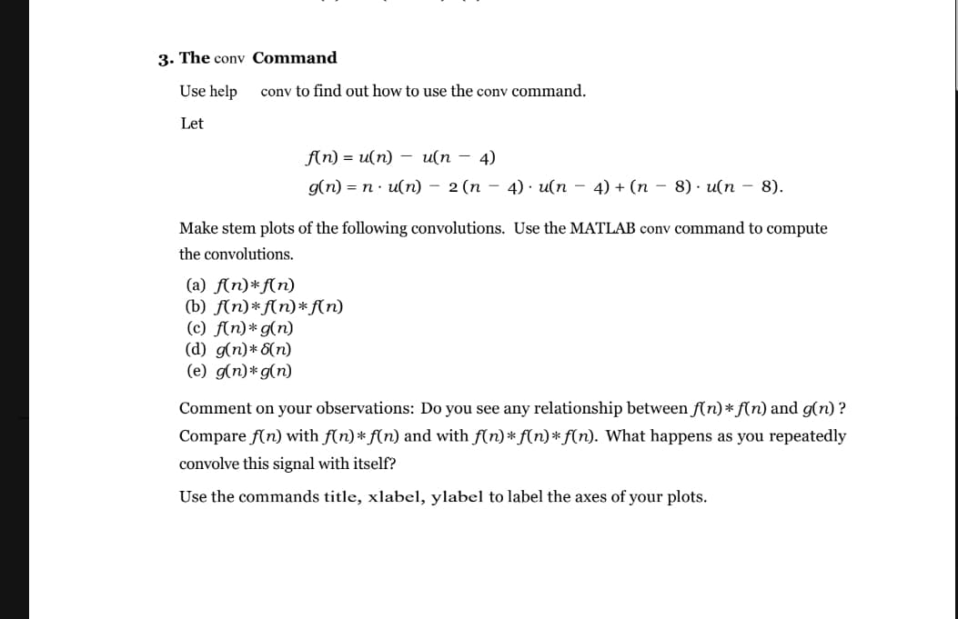 3. The conv Command
Use help
conv to find out how to use the conv command.
Let
f(n) 3 и(п) — и(п — 4)
g(n) = n · u(n) – 2(n – 4) · u(n – 4) + (n - 8) · u(n – 8).
Make stem plots of the following convolutions. Use the MATLAB conv command to compute
the convolutions.
(a) f(n)*f(n)
(b) f(n)*f(n)*f(n)
(c) f(n)*g(n)
(d) g(n)* 5(n)
(e) g(n)*g(n)
Comment on your observations: Do you see any relationship between f(n)* f(n) and g(n) ?
Compare f(n) with f(n)* f(n) and with f(n)* f(n)* f(n). What happens as you repeatedly
convolve this signal with itself?
Use the commands title, xlabel, ylabel to label the axes of your plots.
