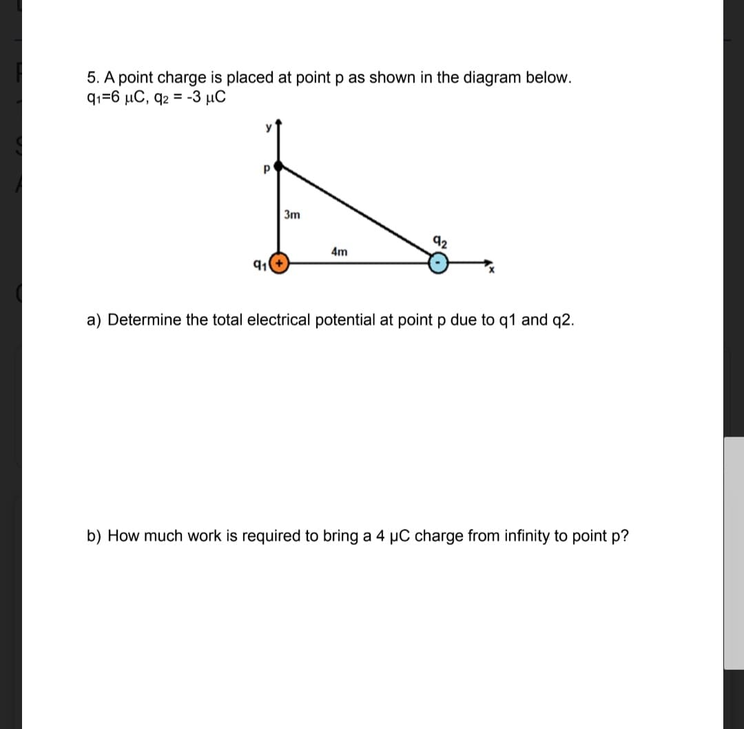 5. A point charge is placed at point p as shown in the diagram below.
q1=6 μC, q2 = -3 μC
P
91
3m
4m
92
a) Determine the total electrical potential at point p due to q1 and q2.
b) How much work is required to bring a 4 µC charge from infinity to point p?