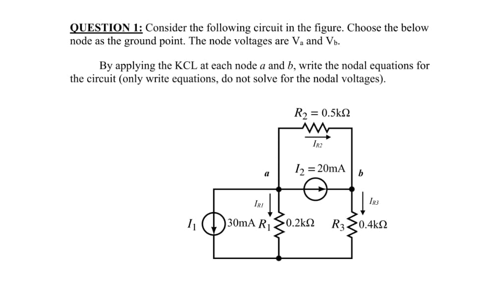 QUESTION 1: Consider the following circuit in the figure. Choose the below
node as the ground point. The node voltages are Va and Vb.
By applying the KCL at each node a and b, write the nodal equations for
the circuit (only write equations, do not solve for the nodal voltages).
R2
= 0.5k2
IR2
= 20mA
b
a
IRI
IR3
30mA R1
0.2kN
R320.4kN
