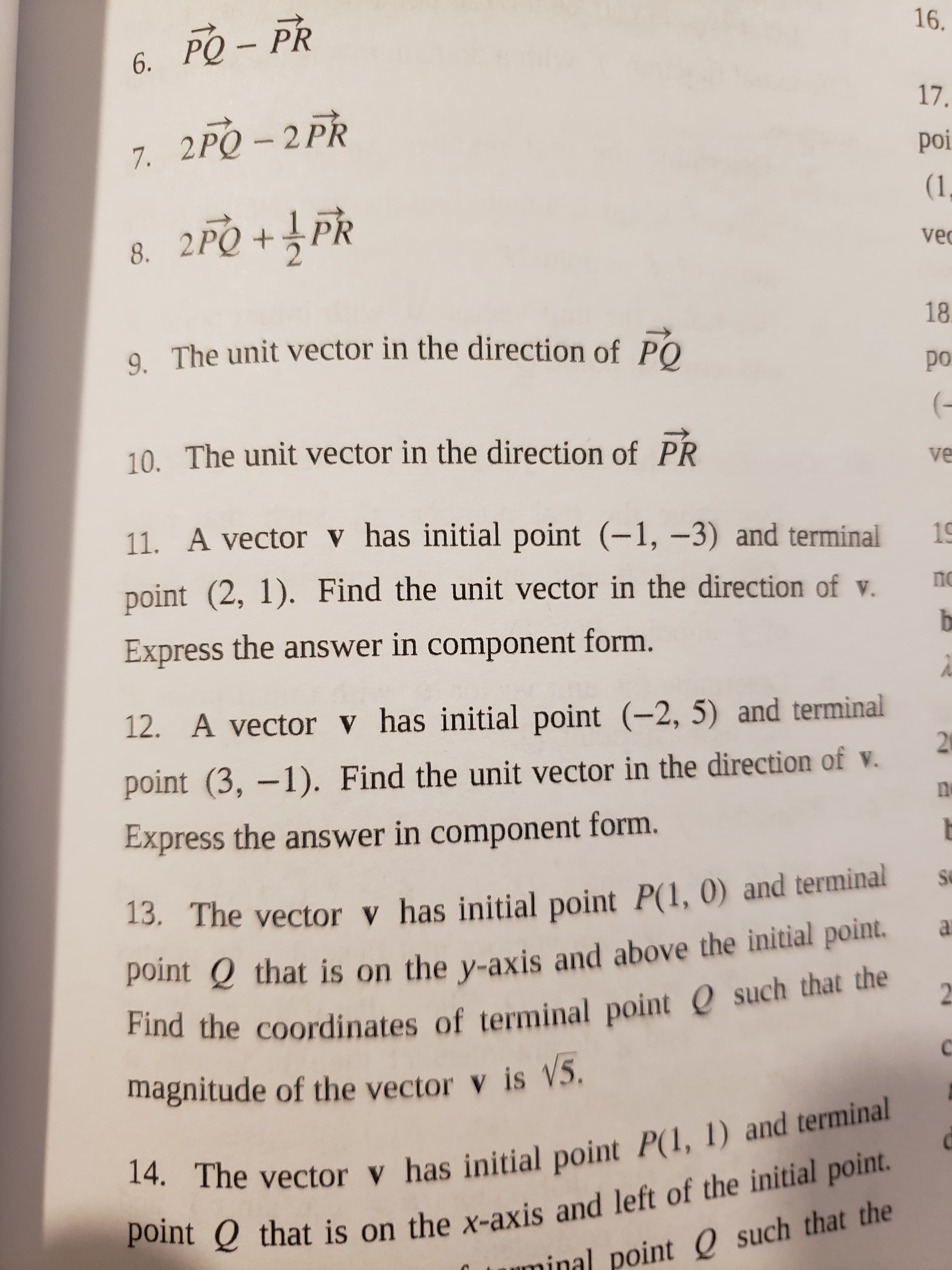 point Q is on and left of the point.
14. The vector v has point P(1, 1) and terminal
Find the of Q such that the
16.
6. PQ – PR
17.
7. 2PQ - 2 PR
– 2
poi
8. 2PQ + PR
1,
vec
2.
9 The unit vector in the direction of PO
18.
od
10. The unit vector in the direction of PR
(-
11. A vector v has initial point (-1, –3) and terminal
point (2, 1). Find the unit vector in the direction of v.
Express the answer in component form.
12. A vector v has initial point (-2, 5) and terminal
point (3, –1). Find the unit vector in the direction of v.
21
Express the answer in component form.
13. The vector v has initial point P(1, 0) and terminal
13.
point Q that is on the y-axis and above the initial point.
magnitude of the vector v is V5.
14. The vector y has initial point P(1, 1) and terminal
point Q that is on the x-axis and left of the initial point.
minal point Q such that the
