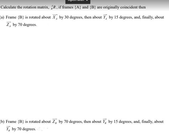 Calculate the rotation matrix, R, if frames {A} and {B} are originally coincident then
(a) Frame {B} is rotated about X by 30 degrees, then about Y, by 15 degrees, and, finally, about
Z by 70 degrees.
(b) Frame {B} is rotated about Z, by 70 degrees, then about Y, by 15 degrees, and, finally, about
Y by 70 degrees..