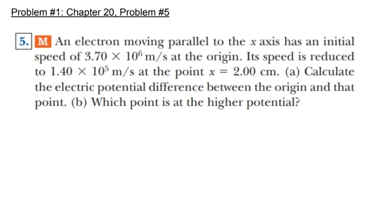 Problem #1: Chapter 20, Problem #5
5. M An electron moving parallel to the x axis has an initial
speed of 3.70 x 106 m/s at the origin. Its speed is reduced
to 1.40 X 105 m/s at the point x = 2.00 cm. (a) Calculate
the electric potential difference between the origin and that
point. (b) Which point is at the higher potential?