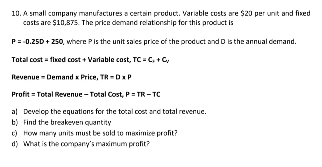 10. A small company manufactures a certain product. Variable costs are $20 per unit and fixed
costs are $10,875. The price demand relationship for this product is
P = -0.25D + 250, where P is the unit sales price of the product and D is the annual demand.
Total cost = fixed cost + Variable cost, TC = CF + Cv
Revenue = Demand x Price, TR = D x P
Profit = Total Revenue – Total Cost, P = TR – TC
a) Develop the equations for the total cost and total revenue.
b) Find the breakeven quantity
c) How many units must be sold to maximize profit?
d) What is the company's maximum profit?
