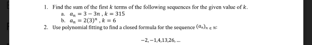 1. Find the sum of the first k terms of the following sequences for the given value of k.
a. an = 3 – 3n , k = 315
b. an = 2(3)" , k = 6
2. Use polynomial fitting to find a closed formula for the sequence (an)n e N:
-2,–1,4,13,26, ...
