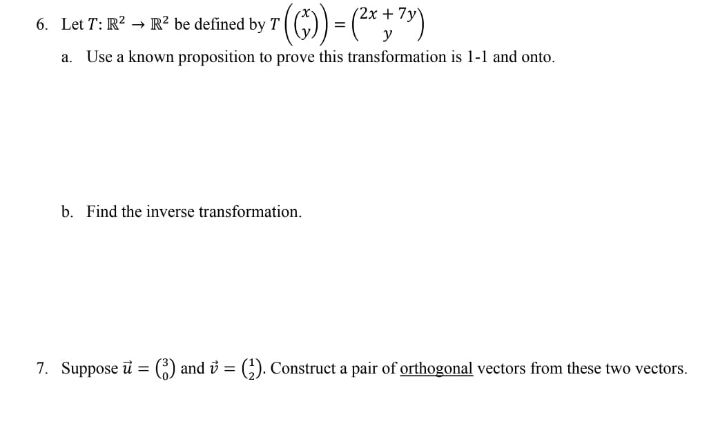 ### Linear Algebra Problems

#### Problem 6:

Let \( T: \mathbb{R}^2 \rightarrow \mathbb{R}^2 \) be defined by 
\[ T \left( \begin{pmatrix} x \\ y \end{pmatrix} \right) = \begin{pmatrix} 2x + 7y \\ y \end{pmatrix} \]

**Part (a):**  
Use a known proposition to prove this transformation is one-to-one (1-1) and onto.

**Part (b):**  
Find the inverse transformation.

#### Problem 7:

Suppose \( \vec{u} = \begin{pmatrix} 3 \\ 0 \end{pmatrix} \) and \( \vec{v} = \begin{pmatrix} 1 \\ 2 \end{pmatrix} \). Construct a pair of orthogonal vectors from these two vectors.