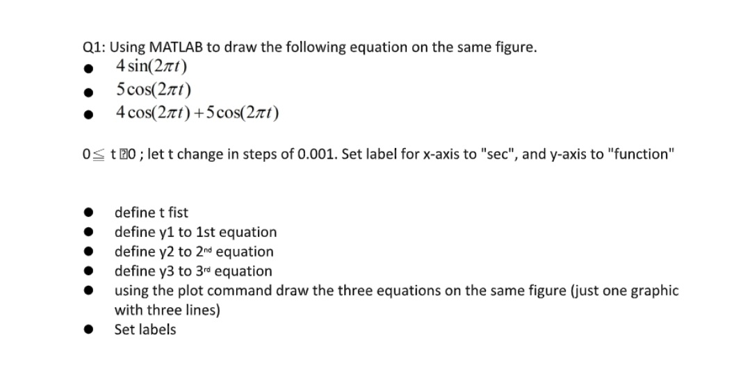 Q1: Using MATLAB to draw the following equation on the same figure.
4 sin(27t)
5 cos(27t)
4 cos(27t)+5cos(2rt)
Os t 20 ; let t change in steps of 0.001. Set label for x-axis to "sec", and y-axis to "function"
define t fist
define y1 to 1st equation
define y2 to 2nd equation
define y3 to 3rd equation
using the plot command draw the three equations on the same figure (just one graphic
with three lines)
Set labels
