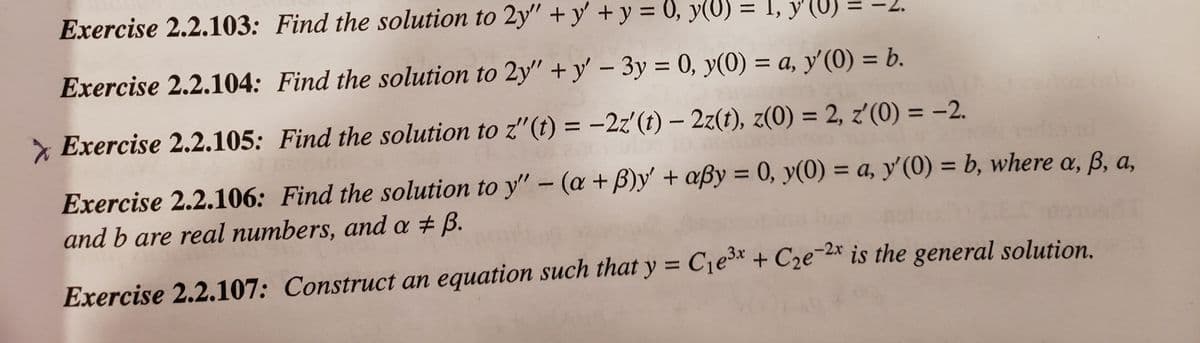 Exercise 2.2.103: Find the solution to 2y" +y' + y = 0, y(U) = I, y'(U)
%3D
Exercise 2.2.104: Find the solution to 2y" +y' - 3y = 0, y(0) = a, y'(0) = b.
%3D
%3D
%3D
%3D
%3D
* Exercise 2.2.105: Find the solution to z"(t) = -2z'(t) – 2z(t), z(0) = 2, z'(0) = -2.
%3D
Exercise 2.2.106: Find the solution to y" - (a + B)y' + aßy = 0, y(0) = a, y' (0) = b, where a, B, a,
and b are real numbers, and a # B.
%3D
%3D
%3D
Exercise 2.2.107: Construct an equation such that y = C1e* + C2e-* is the general solution.
