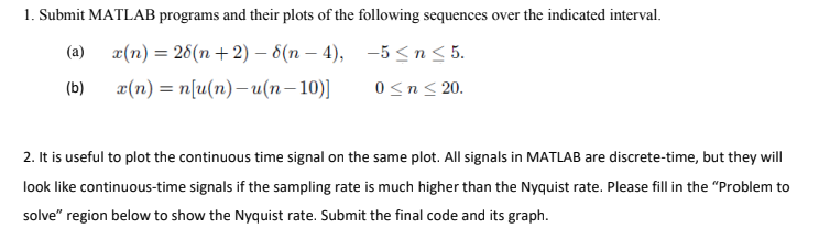 1. Submit MATLAB programs and their plots of the following sequences over the indicated interval.
(a)
x(n) = 28(n+2) -8(n-4), -5≤n ≤ 5.
x(n) = n[u(n)-u(n-10)] 0 ≤ n ≤ 20.
(b)
2. It is useful to plot the continuous time signal on the same plot. All signals in MATLAB are discrete-time, but they will
look like continuous-time signals if the sampling rate is much higher than the Nyquist rate. Please fill in the "Problem to
solve" region below to show the Nyquist rate. Submit the final code and its graph.