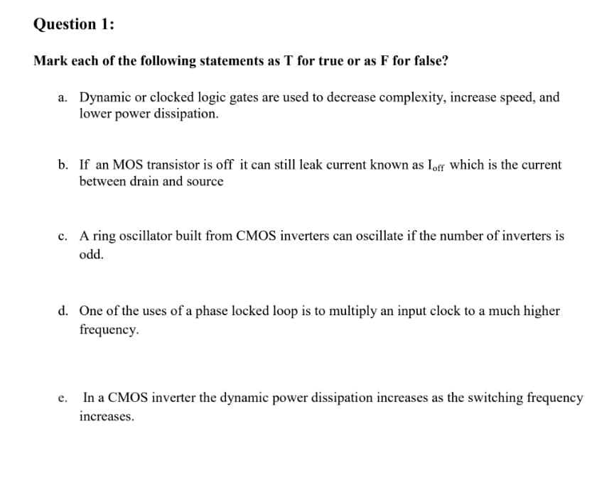 Question 1:
Mark each of the following statements as T for true or as F for false?
a. Dynamic or clocked logic gates are used to decrease complexity, increase speed, and
lower power dissipation.
b. If an MOS transistor is off it can still leak current known as Iof which is the current
between drain and source
c. A ring oscillator built from CMOS inverters can oscillate if the number of inverters is
odd.
d. One of the uses of a phase locked loop is to multiply an input clock to a much higher
frequency.
In a CMOS inverter the dynamic power dissipation increases as the switching frequency
e.
increases.
