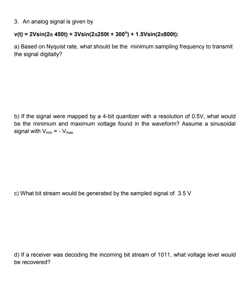 3. An analog signal is given by
v(t) = 2Vsin(2+ 450t) + 3Vsin(2+250t + 300°) + 1.5Vsin(2+800t):
a) Based on Nyquist rate, what should be the minimum sampling frequency to transmit
the signal digitally?
b) If the signal were mapped by a 4-bit quantizer with a resolution of 0.5V, what would
be the minimum and maximum voltage found in the waveform? Assume a sinusoidal
with Vmin=- Vmax
c) What bit stream would be generated by the sampled signal of 3.5 V
d) If a receiver was decoding the incoming bit stream of 1011, what voltage level would
be recovered?