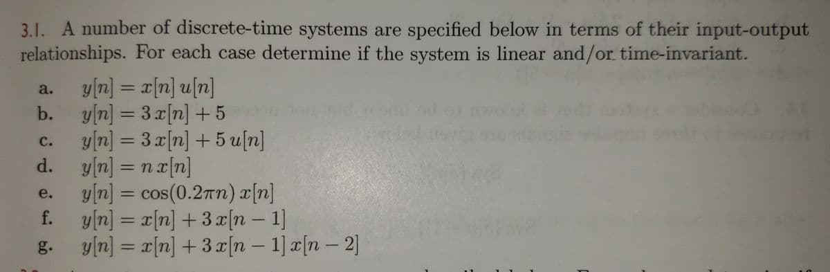 3.1. A number of discrete-time systems are specified below in terms of their input-output
relationships. For each case determine if the system is linear and/or time-invariant.
y[n] = x[n] u[n]
y[n] = 3x[n] + 5
y[n] = 3 x[n] + 5 u[n]
y[n] = n r[n]
y[n] =
a.
b.
%3D
С.
d.
%3D
cos(0.2rn) x[n]
f. y[n] = x[n] +3 x[n – 1]
y[n] = x[n] +3x[n – 1] x[n – 2]
e.
-
g.
-
-
