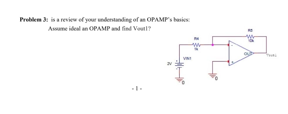 Problem 3: is a review of your understanding of an OPAMP's basics:
Assume ideal an OPAMP and find Vout1?
R5
R4
10k
1k
OUT
Voutl
VIN1
2V
- 1 -
