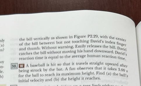 m?
nly the bill vertically as shown in Figure P2.29, with the center
a) of the bill between but not touching David's index finger
and thumb. Without warning, Emily releases the bill. David
catches the bill without moving his hand downward. David's
reaction time is equal to the average human reaction time.
30. WA baseball is hit so that it travels straight upward after
being struck by the bat. A fan observes that it takes 3.00 s
for the ball to reach its maximum height. Find (a) the ball's
initial velocity and (b) the height it reaches.
tree limb wish.
oy
n-
le.