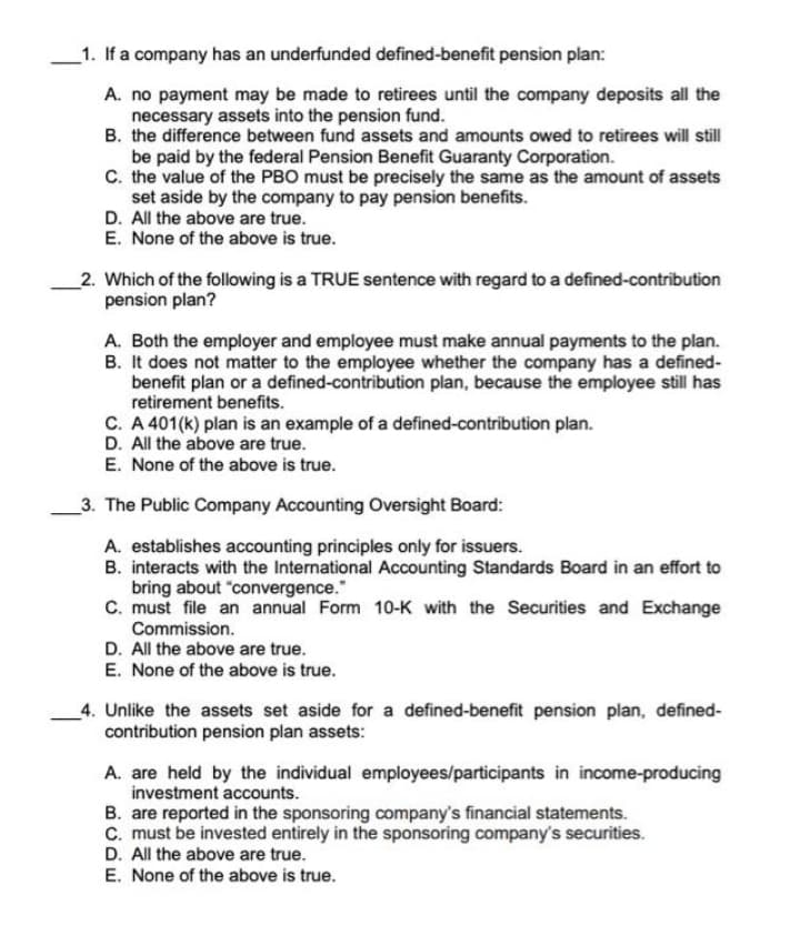 _1. If a company has an underfunded defined-benefit pension plan:
A. no payment may be made to retirees until the company deposits all the
necessary assets into the pension fund.
B. the difference between fund assets and amounts owed to retirees will still
be paid by the federal Pension Benefit Guaranty Corporation.
C. the value of the PBO must be precisely the same as the amount of assets
set aside by the company to pay pension benefits.
D. All the above are true.
E. None of the above is true.
2. Which of the following is a TRUE sentence with regard to a defined-contribution
pension plan?
A. Both the employer and employee must make annual payments to the plan.
B. It does not matter to the employee whether the company has a defined-
benefit plan or a defined-contribution plan, because the employee still has
retirement benefits.
C. A 401(k) plan is an example of a defined-contribution plan.
D. All the above are true.
E. None of the above is true.
_3. The Public Company Accounting Oversight Board:
A. establishes accounting principles only for issuers.
B. interacts with the International Accounting Standards Board in an effort to
bring about "convergence."
C. must file an annual Form 10-K with the Securities and Exchange
Commission.
D. All the above are true.
E. None of the above is true.
4. Unlike the assets set aside for a defined-benefit pension plan, defined-
contribution pension plan assets:
A. are held by the individual employees/participants in income-producing
investment accounts.
B. are reported in the sponsoring company's financial statements.
C. must be invested entirely in the sponsoring company's securities.
D. All the above are true.
E. None of the above is true.
