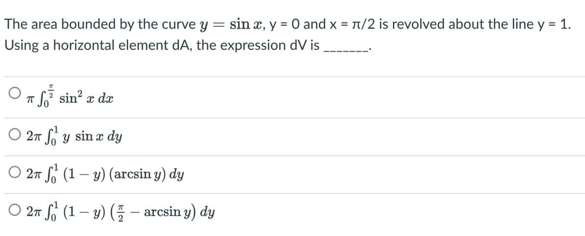 The area bounded by the curve y
=
sin x, y = 0 and x = π/2 is revolved about the line y = 1.
Using a horizontal element dA, the expression dV is
π
Tf² sin² x dx
○ 2π f₁¹ y sin x dy
S
○ 2π ¹ (1 - y) (arcsin y) dy
○ 2π ¹ (1 - y) ( 7 – arcsin y) dy