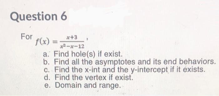 Question 6
For
f(x) =
x+3
%3D
-x-12
a. Find hole(s) if exist.
b. Find all the asymptotes and its end behaviors.
c. Find the x-int and the y-intercept if it exists.
d. Find the vertex if exist.
e. Domain and range.
