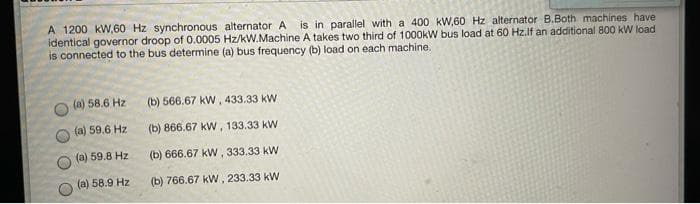 A 1200 kW,60 Hz synchronous alternator A
identical governor droop of 0.0005 Hz/kW.Machine A takes two third of 1000kW bus load at 60 Hz.lf an additional 800 kW load
is connected to the bus determine (a) bus frequency (b) load on each machine.
is in parallel with a 400 kW,60 Hz alternator B.Both machines have
(a) 58.6 Hz
(b) 566.67 kW, 433.33 kW.
(a) 59.6 Hz
(b) 866.67 kW, 133.33 kW
(a) 59.8 Hz
(b) 666.67 kW, 333.33 kW
(a) 58.9 Hz
(b) 766.67 kW, 233.33 kW
