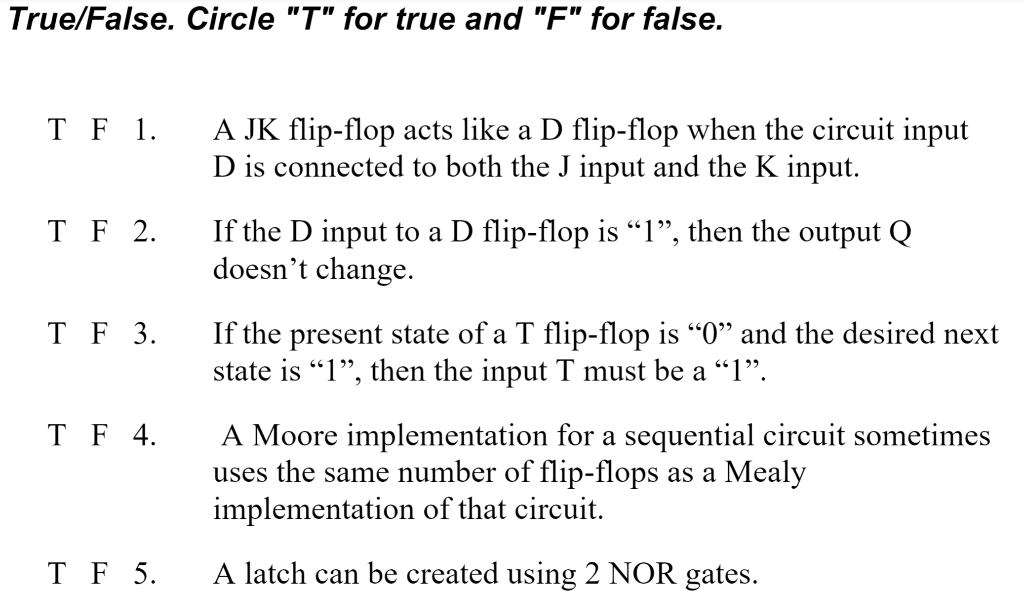 True/False. Circle "T" for true and "F" for false.
T F 1.
A JK flip-flop acts like a D flip-flop when the circuit input
D is connected to both the J input and the K input.
T F 2.
If the D input to a D flip-flop is “1", then the output Q
doesn't change.
If the present state of a T flip-flop is "0" and the desired next
state is "1", then the input T must be a "1".
T F 3.
A Moore implementation for a sequential circuit sometimes
uses the same number of flip-flops as a Mealy
implementation of that circuit.
T F 4.
T F 5.
A latch can be created using 2 NOR gates.
