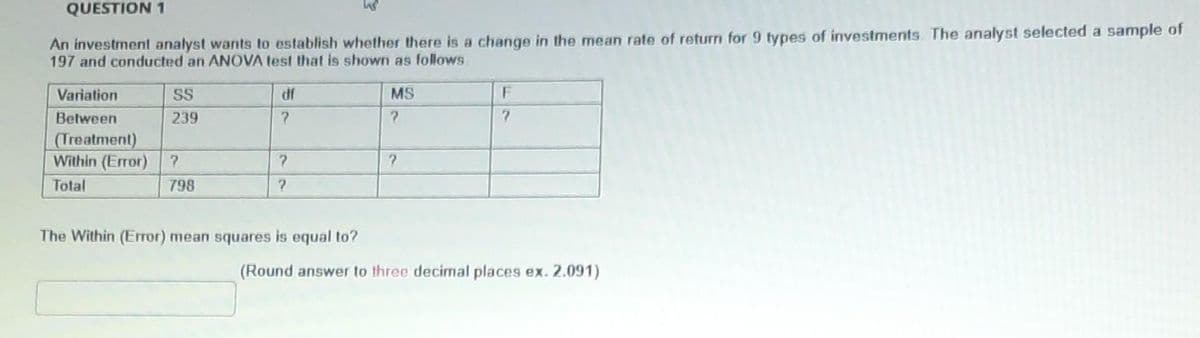 QUESTION 1
An investment analyst wants to establish whether there is a change in the mean rate of return for 9 types of investments. The analyst selected a sample of
197 and conducted an ANOVA test that is shown as follows
Variation
SS
df
MS
F
Between
239
(Treatment)
Within (Error)
Total
798
The Within (Error) mean squares is equal to?
(Round answer to three decimal places ex. 2.091)
