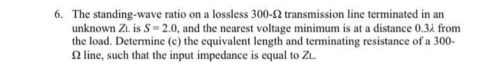 6. The standing-wave ratio on a lossless 300-2 transmission line terminated in an
unknown ZL is S= 2.0, and the nearest voltage minimum is at a distance 0.31 from
the load. Determine (c) the equivalent length and terminating resistance of a 300-
2 line, such that the input impedance is equal to ZL.
