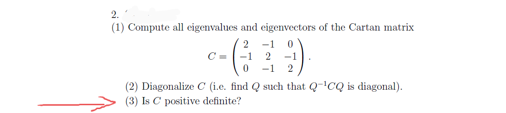 2.
(1) Compute all eigenvalues and eigenvectors of the Cartan matrix
2
-1
C =
-1
2
-1
-1
2
(2) Diagonalize C (i.e. find Q such that Q-'CQ is diagonal).
(3) Is C positive definite?
