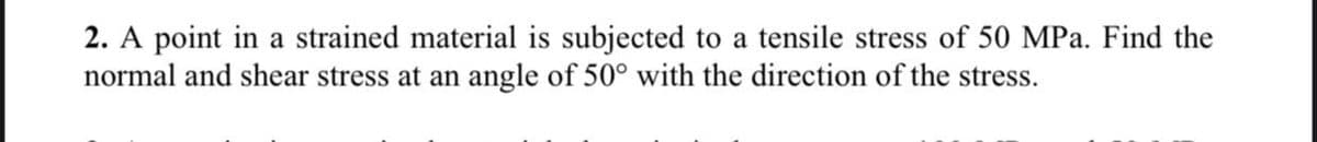2. A point in a strained material is subjected to a tensile stress of 50 MPa. Find the
normal and shear stress at an angle of 50° with the direction of the stress.

