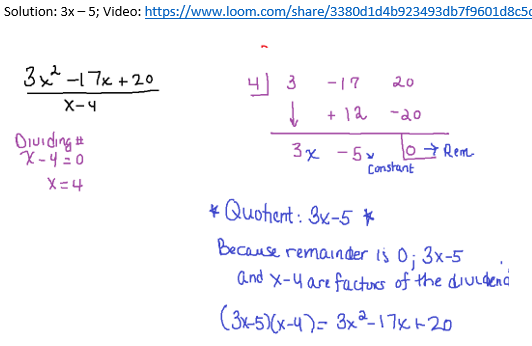 Solution: 3x - 5; Video: https://www.loom.com/share/3380d1d4b923493db7f9601d8c5
3x²-17x+20
X-4
Dividing #
X-4=0
X=4
4
3
↓
-17
20
+ 12 -20
3x - 5x
10 → Rem
Constant
* Quohent: 3x-5 *
Because remainder is 0; 3x-5
and X-4 are factors of the dividend
(3x-5)(x-4)= 3x²-17x+-20