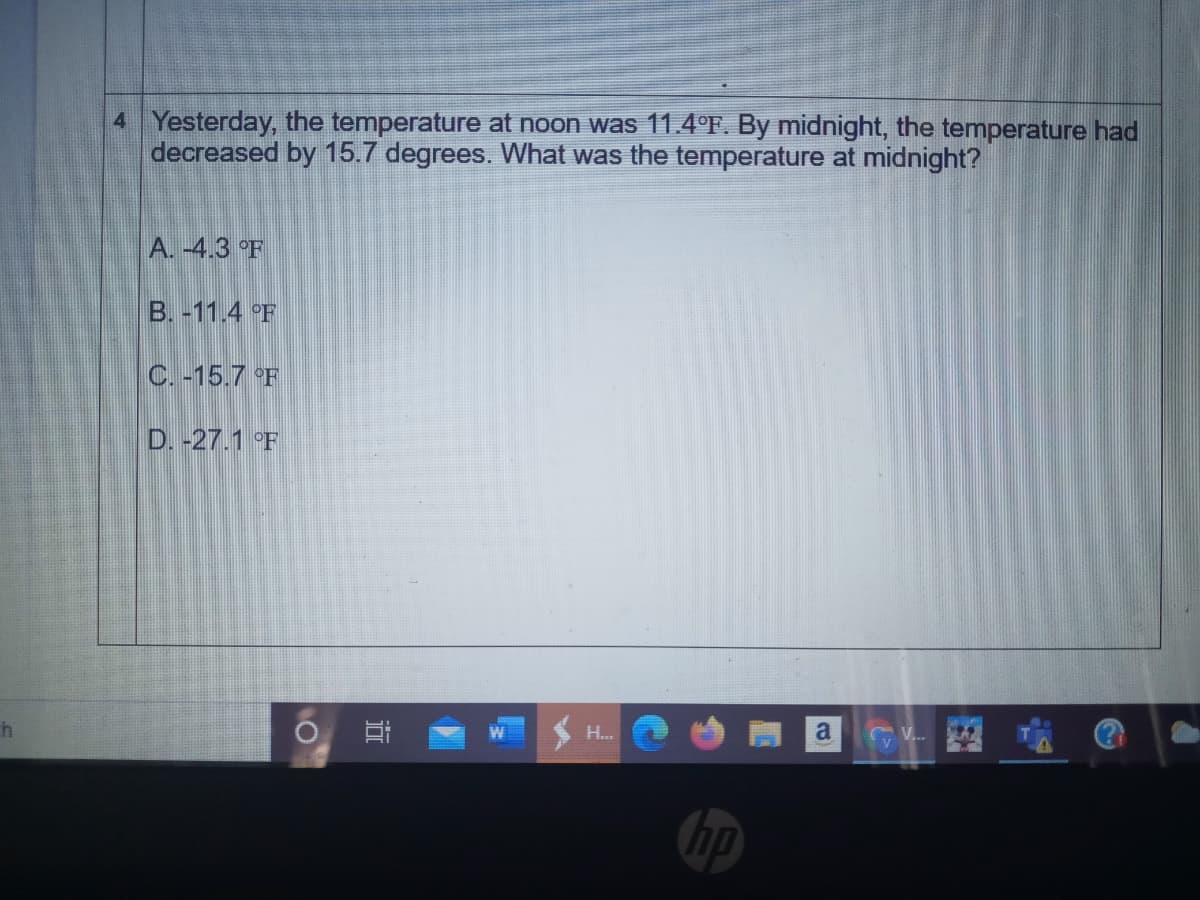 4 Yesterday, the temperature at noon was 11.4°F. By midnight, the temperature had
decreased by 15.7 degrees. What was the temperature at midnight?
A. -4.3 °F
B. -11.4 °F
C. -15.7 °F
D. -27.1 °F
H..
a
近
