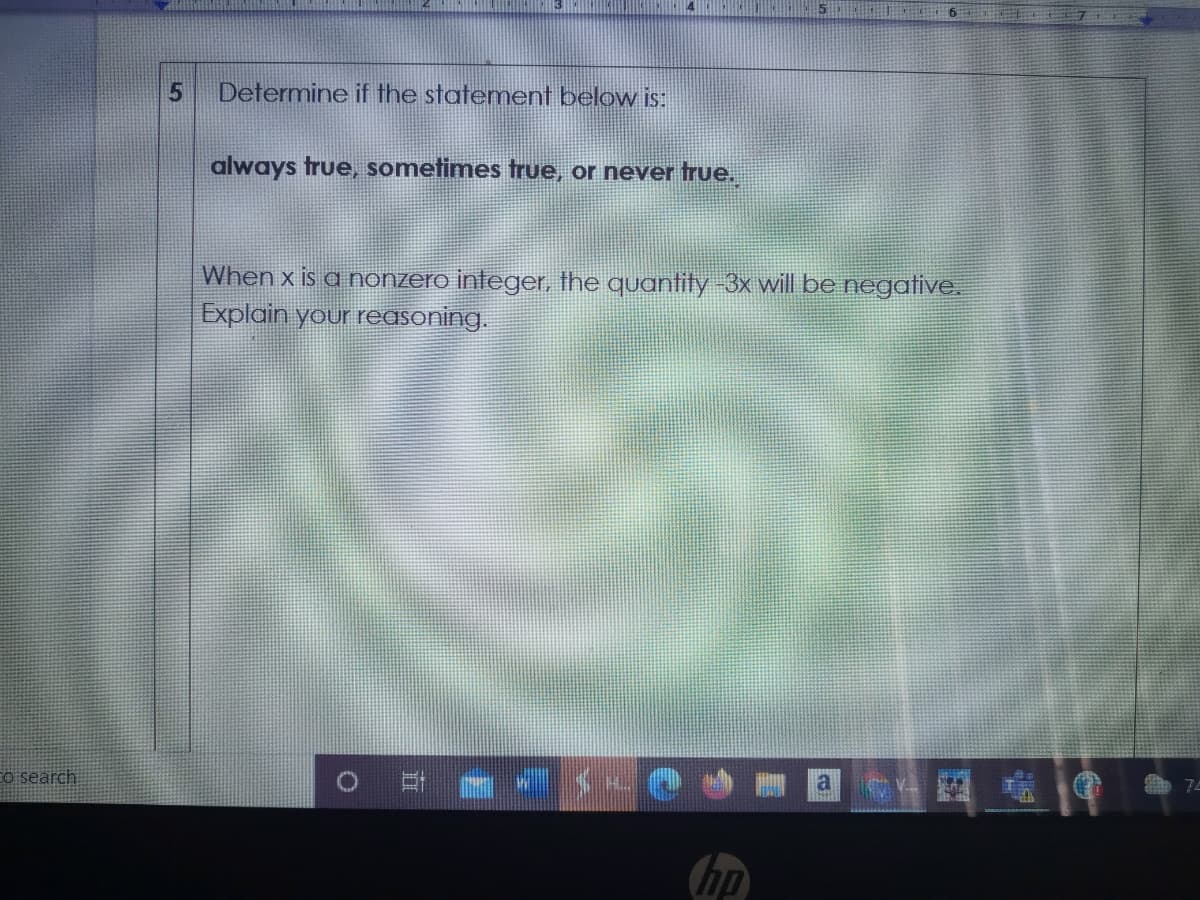 Determine if the statement below is:
always true, sometimes true, or never true.
When x is a nonzero integer, the quantity-3x will be negative.
Explain your reasoning.
Co search
hp
