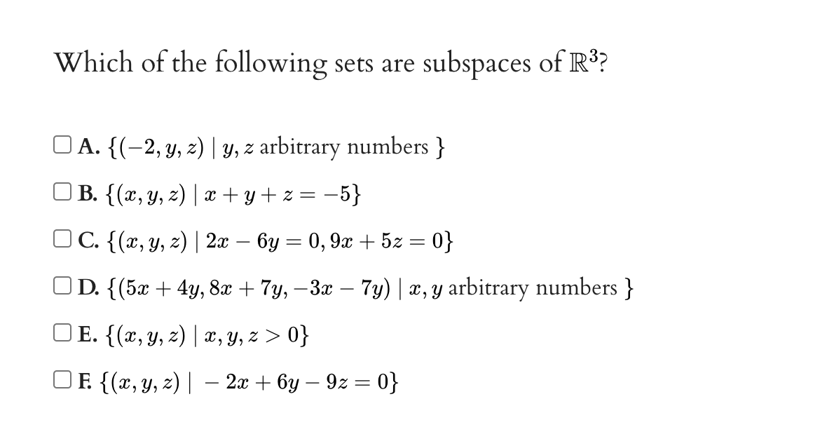 Which of the following sets are subspaces of R?
O A. {(-2, y, z) | y, z arbitrary numbers }
) B. {(x, Y, z) | x + y + z = –5}
OC. {(x, Y, z) | 2x – 6y = 0, 9x + 5z = 0}
OD. {(5x + 4y, 8x + 7y, – 3x – 7y) | x, y arbitrary numbers }
) E. {(x, y, z) | x, y, z > 0}
F {(x, Y, z) | – 2x + 6y – 9z = 0}
