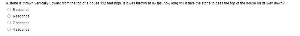 A stone is thrown vertically upward from the top of a house 112 feet high. If it was thrown at 96 fps, how long will it take the stone to pass the top of the house on its way down?
O 5 seconds
O 6 seconds
O 7 seconds
O 4 seconds
