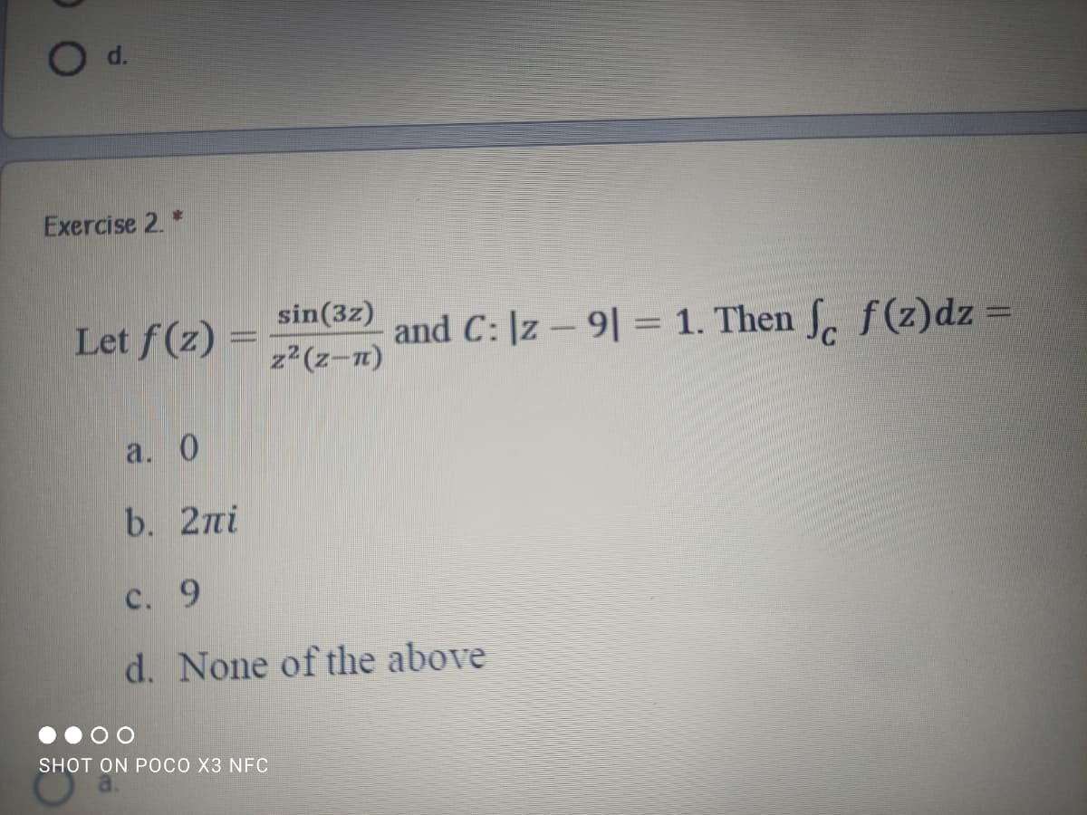 Exercise 2. *
sin(3z)
Let f(z) =
and C: |z – 9| = 1. Then S, f(z)dz =
z2(z-n)
a. 0
b. 2ni
с. 9
d. None of the above
SHOT ON PОСО ХЗ NFC
