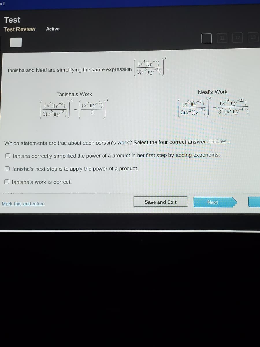 al
Test
Test Review
Active
Tanisha and Neal are simplifying the same expression 3(x2(-3)|
Tanisha's Work
Neal's Work
4
(x²)(y2)
3.
3(x*)(y)
3(x )(y)
Which statements are true about each person's work? Select the four correct answer choices.
O Tanisha correctly simplified the power of a product in her first step by adding exponents.
O Tanisha's next step is to apply the power of a product.
O Tanisha's work is correct.
Mark this and return
Save and Exit
Next
