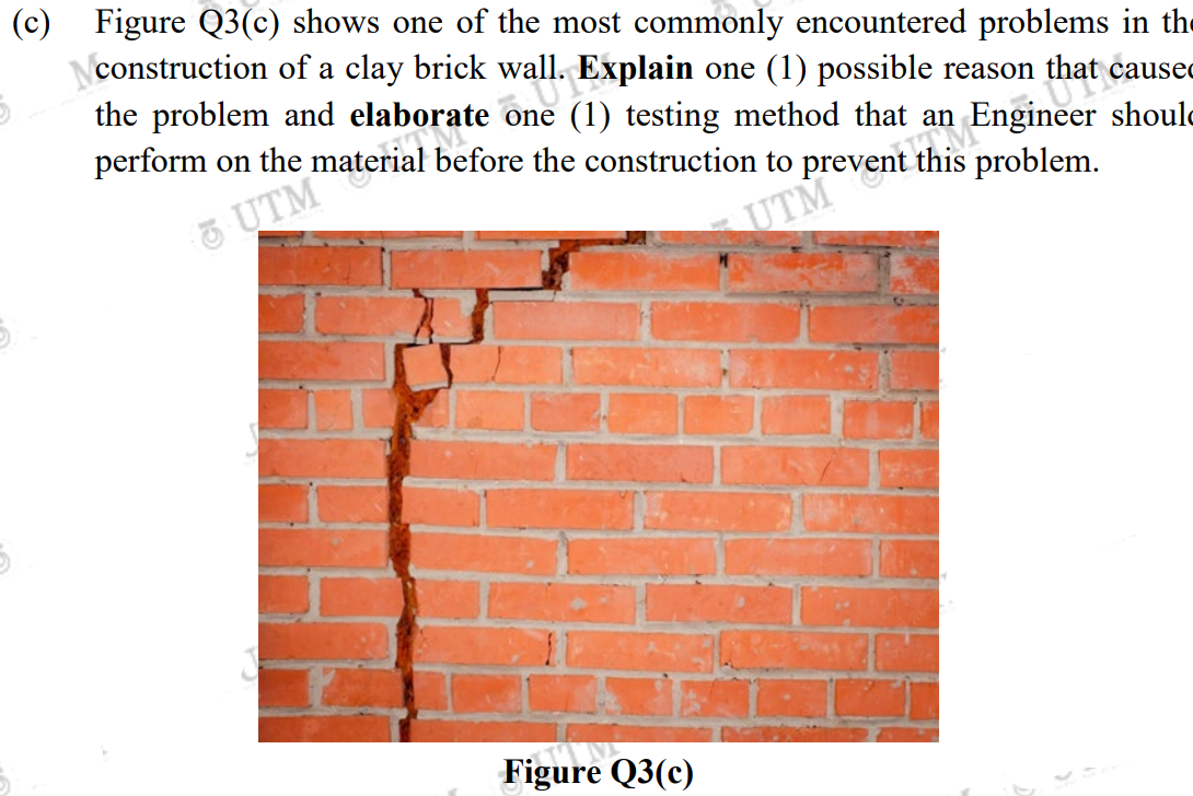 (c) Figure Q3(c) shows one of the most commonly encountered problems in the
construction of a clay brick wall. Explain one (1) possible reason that caused
the problem and elaborate one (1) testing method that an Engineer shoul
OUT
an
perform on the material before the construction to prevent this
problem.
& UTM
UTM
5.
Figure Q3(c)