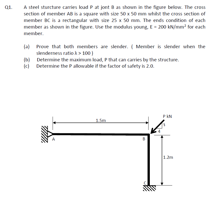 Q1.
A steel sturcture carries load P at jont B as shown in the figure below. The cross
section of member AB is a square with size 50 x 50 mm whilst the cross section of
member BC is a rectangular with size 25 x 50 mm. The ends condition of each
member as shown in the figure. Use the modulus young, E = 200 kN/mm² for each
member.
(a)
(b)
Determine the maximum load, P that can carries by the structure.
(c) Determine the P allowable if the factor of safety is 2.0.
Prove that both members are slender. ( Member is slender when the
slenderness ratio > > 100)
A
1.5m
B
P KN
3
1.2m