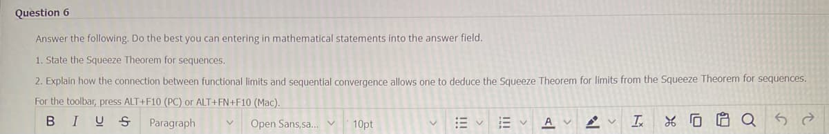 Question 6
Answer the following. Do the best you can entering in mathematical statements into the answer field.
1. State the Squeeze Theorem for sequences.
2. Explain how the connection between functional limits and sequential convergence allows one to deduce the Squeeze Theorem for limits from the Squeeze Theorem for sequences.
For the toolbar, press ALT+F10 (PC) or ALT+FN+F10 (Mac).
BIUS Paragraph
Open Sans,sa... V 10pt
V
Ev A AV Ix
XQ