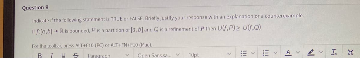 Question 9
Indicate if the following statement is TRUE or FALSE. Briefly justify your response with an explanation or a counterexample.
If f [a,b]→ R is bounded, P is a partition of [a,b] and Q is a refinement of P then U(f,P) ≥ U(f,Q).
For the toolbar, press ALT+F10 (PC) or ALT+FN+F10 (Mac).
B I US Paragraph
Open Sans, sa.
v
10pt
V
AV
N
V
Ix
26