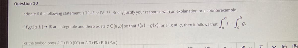 Question 10
Indicate if the following statement is TRUE or FALSE. Briefly justify your response with an explanation or a counterexample.
If f,g: [a,b]→ R are integrable and there exists CE[a,b] so that f(x) = g(x) for all x
For the toolbar, press ALT+F10 (PC) or ALT+FN+F10 (Mac).
C, then it follows that
b
a
g.
T