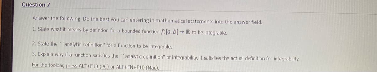 Question 7
Answer the following. Do the best you can entering in mathematical statements into the answer field.
1. State what it means by defintion for a bounded function f:[a,b] → R to be integrable.
2. State the analytic definition" for a function to be integrable.
3. Explain why if a function satisfies the analytic definition" of integrability, it satisfies the actual definition for integrability.
For the toolbar, press ALT+F10 (PC) or ALT+FN+F10 (Mac).