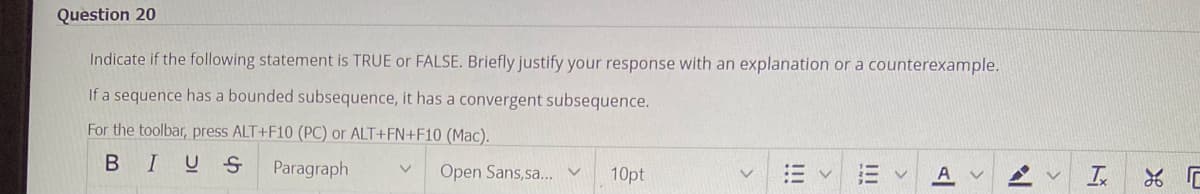 Question 20
Indicate if the following statement is TRUE or FALSE. Briefly justify your response with an explanation or a counterexample.
If a sequence has a bounded subsequence, it has a convergent subsequence.
For the toolbar, press ALT+F10 (PC) or ALT+FN+F10 (Mac).
BIUS
Paragraph V Open Sans,sa... v
10pt
= v
!!!
E
A v
A
V Tx