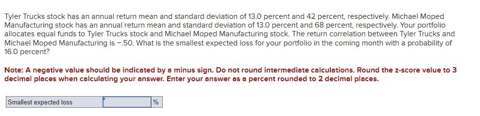 Tyler Trucks stock has an annual return mean and standard deviation of 13.0 percent and 42 percent, respectively. Michael Moped
Manufacturing stock has an annual return mean and standard deviation of 13.0 percent and 68 percent, respectively. Your portfolio
allocates equal funds to Tyler Trucks stock and Michael Moped Manufacturing stock. The return correlation between Tyler Trucks and
Michael Moped Manufacturing is -50. What is the smallest expected loss for your portfolio in the coming month with a probability of
16.0 percent?
Note: A negative value should be indicated by a minus sign. Do not round intermediate calculations. Round the z-score value to 3
decimal places when calculating your answer. Enter your answer as a percent rounded to 2 decimal places.
Smallest expected loss
%