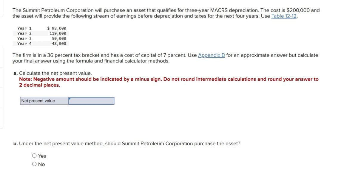 The Summit Petroleum Corporation will purchase an asset that qualifies for three-year MACRS depreciation. The cost is $200,000 and
the asset will provide the following stream of earnings before depreciation and taxes for the next four years: Use Table 12-12.
Year 1
Year 2
Year 3
Year 4
$ 98,000
119,000
50,000
48,000
The firm is in a 36 percent tax bracket and has a cost of capital of 7 percent. Use Appendix B for an approximate answer but calculate
your final answer using the formula and financial calculator methods.
a. Calculate the net present value.
Note: Negative amount should be indicated by a minus sign. Do not round intermediate calculations and round your answer to
2 decimal places.
Net present value
b. Under the net present value method, should Summit Petroleum Corporation purchase the asset?
Yes
○ No