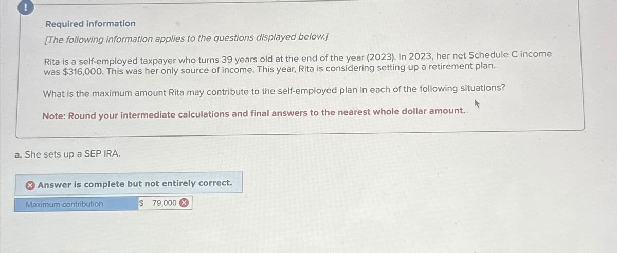 !
Required information
[The following information applies to the questions displayed below.]
Rita is a self-employed taxpayer who turns 39 years old at the end of the year (2023). In 2023, her net Schedule C income
was $316,000. This was her only source of income. This year, Rita is considering setting up a retirement plan.
What is the maximum amount Rita may contribute to the self-employed plan in each of the following situations?
Note: Round your intermediate calculations and final answers to the nearest whole dollar amount..
a. She sets up a SEP IRA.
Answer is complete but not entirely correct.
Maximum contribution
$ 79,000