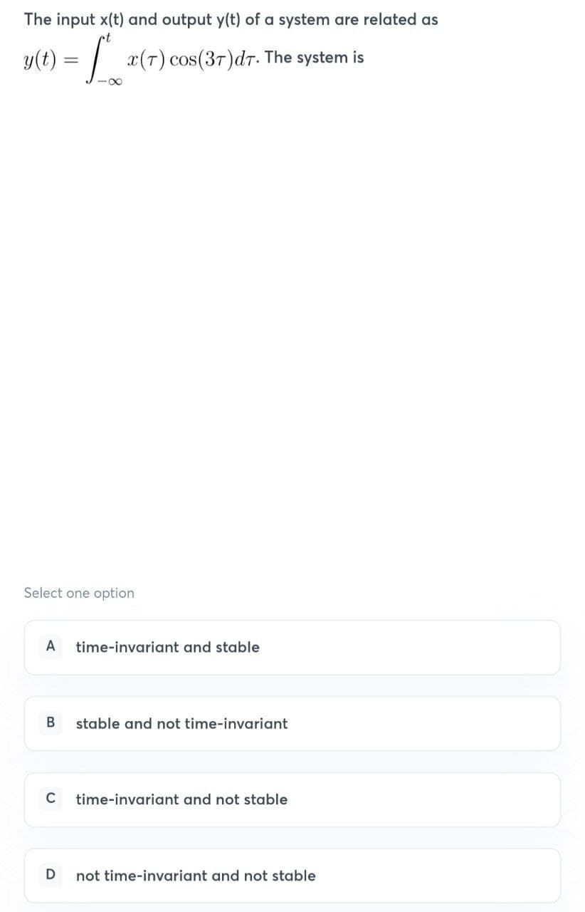 The input x(t) and output y(t) of a system are related as
y(t) = [² x(T) cos(37) dr. The system is
Select one option
A time-invariant and stable
B
C
stable and not time-invariant
time-invariant and not stable
D not time-invariant and not stable