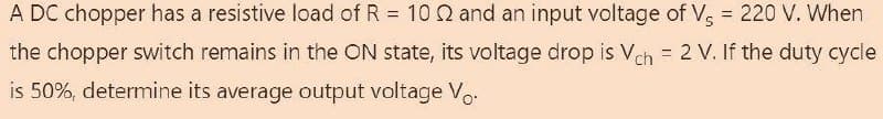 A DC chopper has a resistive load of R = 10 2 and an input voltage of V5 = 220 V. When
the chopper switch remains in the ON state, its voltage drop is Vch = 2 V. If the duty cycle
is 50%, determine its average output voltage Vo