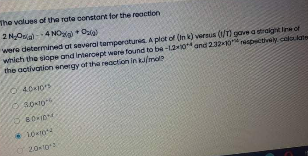 The values of the rate constant for the reaction
2 N₂O5(g) - 4 NO2(g) + O2(g)
were determined at several temperatures. A plot of (In k) versus (1/T) gave a straight line of
which the slope and intercept were found to be -1.2×104 and 2.32x10+¹4 respectively, calculate
the activation energy of the reaction in kJ/mol?
04.0×10¹5
Ⓒ3.0*10*6
08.0×10+4
10×10¹2
O2.0*10*3