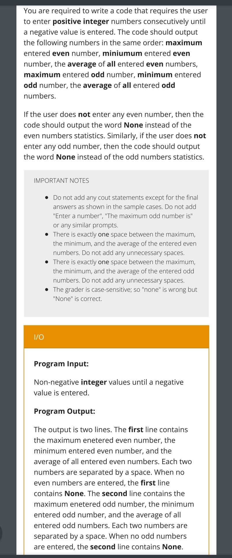 You are required to write a code that requires the user
to enter positive integer numbers consecutively until
a negative value is entered. The code should output
the following numbers in the same order: maximum
entered even number, miniumum entered even
number, the average of all entered even numbers,
maximum entered odd number, minimum entered
odd number, the average of all entered odd
numbers.
If the user does not enter any even number, then the
code should output the word None instead of the
even numbers statistics. Similarly, if the user does not
enter any odd number, then the code should output
the word None instead of the odd numbers statistics.
IMPORTANT NOTES
I/O
• Do not add any cout statements except for the final
answers as shown in the sample cases. Do not add
"Enter a number", "The maximum odd number is"
or any similar prompts.
• There is exactly one space between the maximum,
the minimum, and the average of the entered even
number not add any unnecessary spaces.
• There is exactly one space between the maximum,
the minimum, and the average of the entered odd
numbers. Do not add any unnecessary spaces.
• The grader is case-sensitive; so "none" is wrong but
"None" is correct.
Program Input:
Non-negative integer values until a negative
value is entered.
Program Output:
The output is two lines. The first line contains
the maximum enetered even number, the
minimum entered even number, and the
average of all entered even numbers. Each two
numbers are separated by a space. When no
even numbers are entered, the first line
contains None. The second line contains the
maximum enetered odd number, the minimum
entered odd number, and the average of all
entered odd numbers. Each two numbers are
separated by a space. When no odd numbers
are entered, the second line contains None.