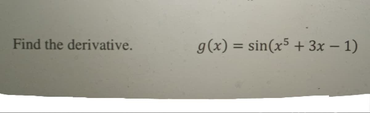 ### Finding the Derivative of a Function

#### Problem Statement:
Compute the derivative of the given function:
\[ g(x) = \sin(x^5 + 3x - 1) \]

#### Solution:

To find the derivative of \( g(x) \), we need to apply the chain rule. The chain rule states that if we have a composition of functions \( h(u(x)) \), then the derivative \( h'(u(x)) \cdot u'(x) \).

1. Let \( u = x^5 + 3x - 1 \).
2. Then the original function \( g(x) = \sin(u) \).

We need to find:
\[ g'(x) = \frac{d}{dx} \sin(u) \cdot \frac{d}{dx} u \]

First, compute the derivative of \( u \):
\[ u = x^5 + 3x - 1 \]
\[ \frac{d}{dx} u = 5x^4 + 3 \]

Next, compute the derivative of \( \sin(u) \):
\[ \frac{d}{dx} \sin(u) = \cos(u) \cdot \frac{d}{dx} u \]

Putting it all together, we get:
\[ g'(x) = \cos(x^5 + 3x - 1) \cdot (5x^4 + 3) \]

Thus, the derivative of the function \( g(x) = \sin(x^5 + 3x - 1) \) is:
\[ g'(x) = \cos(x^5 + 3x - 1) \cdot (5x^4 + 3) \]

### Explanation:
- **Step 1**: Identify the inner function \( u \) and the outer function \( \sin(u) \).
- **Step 2**: Use the chain rule to differentiate the outer function \( \sin(u) \) and then multiply it by the derivative of the inner function \( u \).

This problem illustrates the application of the chain rule in calculus to find the derivative of a composite function.